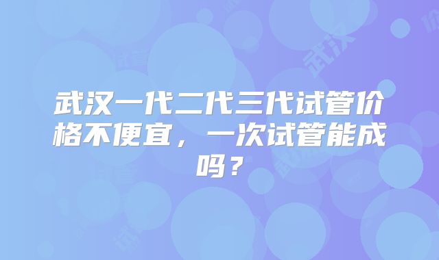 武汉一代二代三代试管价格不便宜,一次试管能成吗?