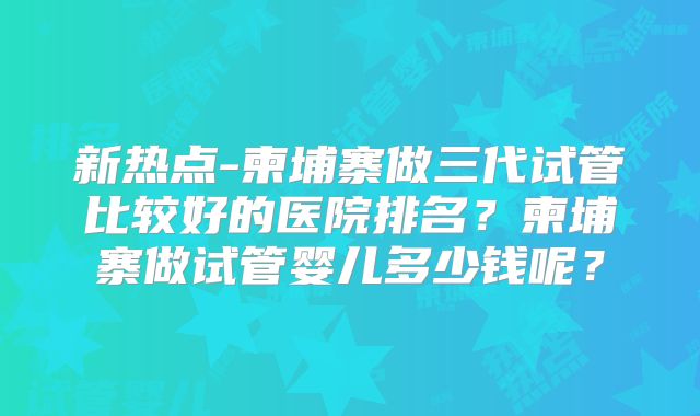 新热点-柬埔寨做三代试管比较好的医院排名？柬埔寨做试管婴儿多少钱呢？