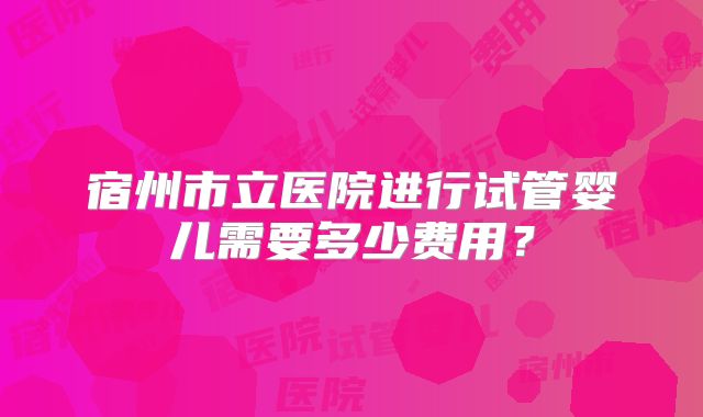 宿州市立医院进行试管婴儿需要多少费用?