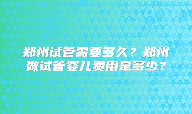 郑州试管需要多久？郑州做试管婴儿费用是多少？