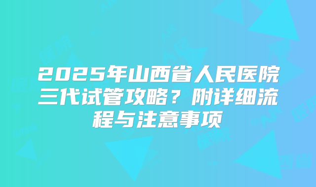 2025年山西省人民医院三代试管攻略?附详细流程与注意事项