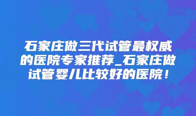 石家庄做三代试管最权威的医院专家推荐_石家庄做试管婴儿比较好的医院！