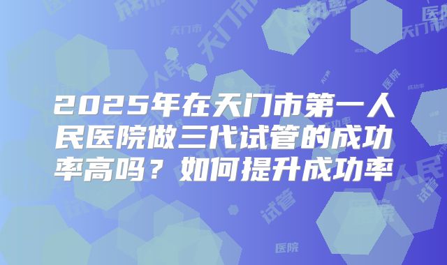 2025年在天门市第一人民医院做三代试管的成功率高吗？如何提升成功率