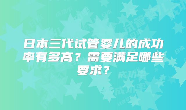 日本三代试管婴儿的成功率有多高？需要满足哪些要求？