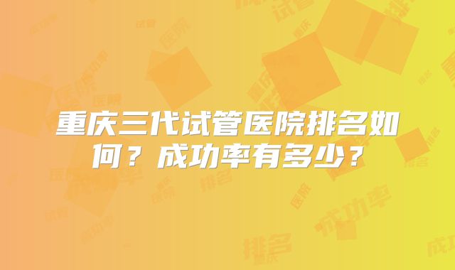 重庆三代试管医院排名如何？成功率有多少？