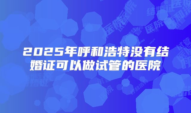 2025年呼和浩特没有结婚证可以做试管的医院