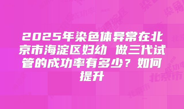 2025年染色体异常在北京市海淀区妇幼 做三代试管的成功率有多少?如何提升
