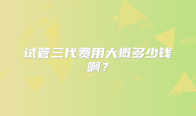 试管三代费用大概多少钱啊？