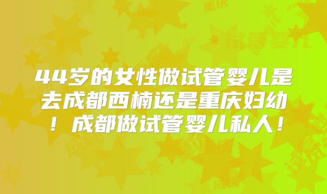 44岁的女性做试管婴儿是去成都西楠还是重庆妇幼!成都做试管婴儿私人!