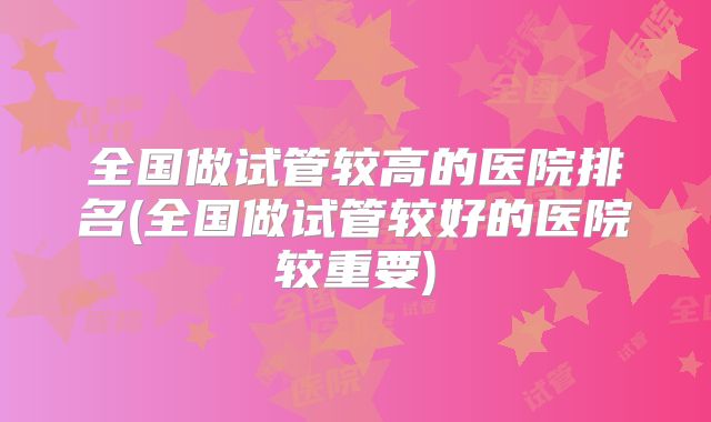 全国做试管较高的医院排名(全国做试管较好的医院较重要)