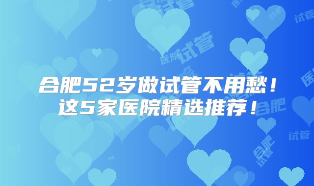 合肥52岁做试管不用愁!这5家医院精选推荐!