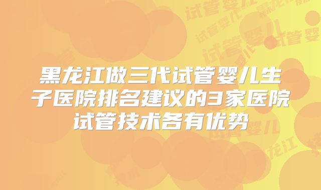 黑龙江做三代试管婴儿生子医院排名建议的3家医院试管技术各有优势