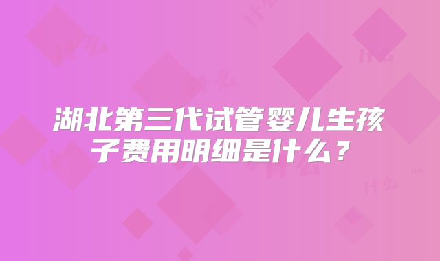 湖北第三代试管婴儿生孩子费用明细是什么？