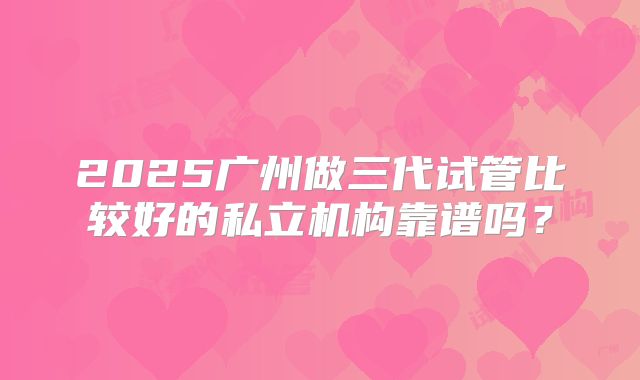 2025广州做三代试管比较好的私立机构靠谱吗?