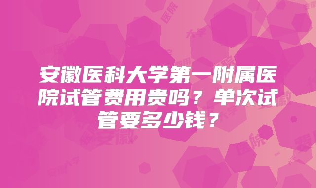 安徽医科大学第一附属医院试管费用贵吗?单次试管要多少钱?