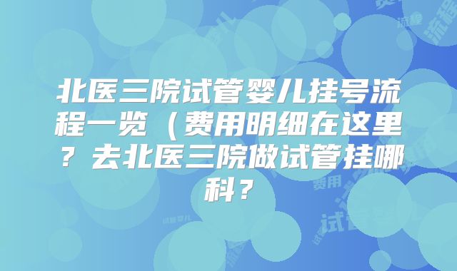 北医三院试管婴儿挂号流程一览（费用明细在这里？去北医三院做试管挂哪科？