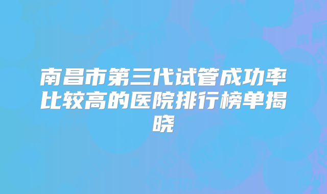 南昌市第三代试管成功率比较高的医院排行榜单揭晓