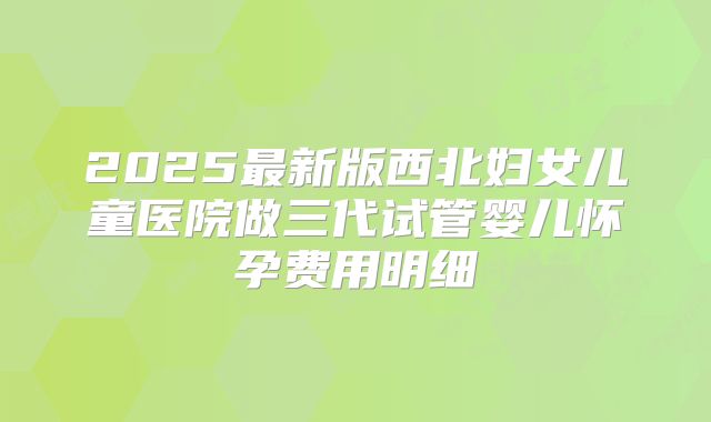 2025最新版西北妇女儿童医院做三代试管婴儿怀孕费用明细
