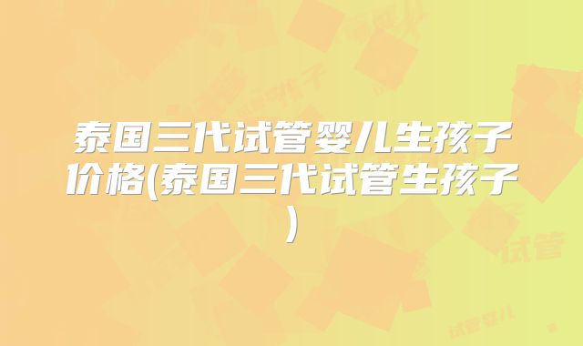 泰国三代试管婴儿生孩子价格(泰国三代试管生孩子)