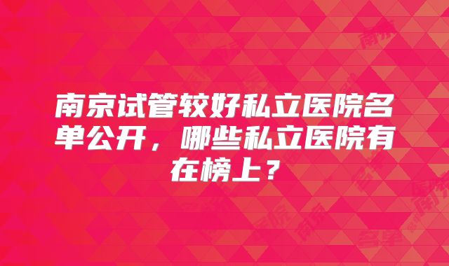 南京试管较好私立医院名单公开，哪些私立医院有在榜上？