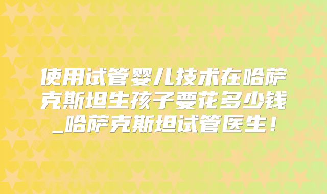 使用试管婴儿技术在哈萨克斯坦生孩子要花多少钱_哈萨克斯坦试管医生!