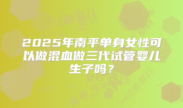 2025年南平单身女性可以做混血做三代试管婴儿生子吗？