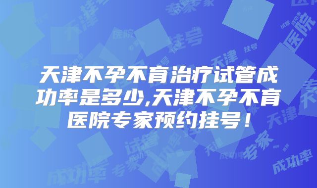 天津不孕不育治疗试管成功率是多少,天津不孕不育医院专家预约挂号！