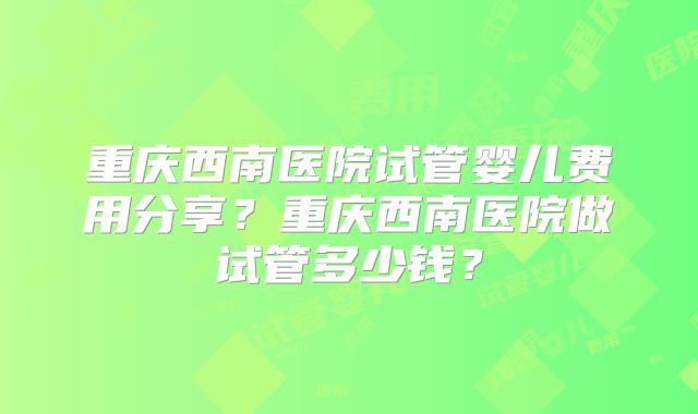 重庆西南医院试管婴儿费用分享？重庆西南医院做试管多少钱？