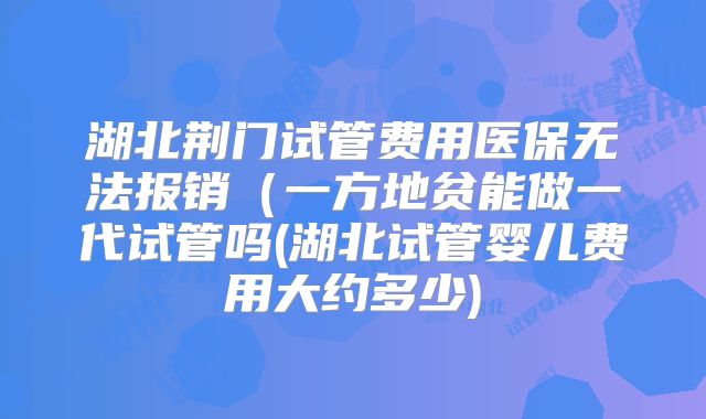 湖北荆门试管费用医保无法报销（一方地贫能做一代试管吗(湖北试管婴儿费用大约多少)