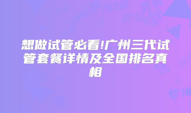 想做试管必看!广州三代试管套餐详情及全国排名真相