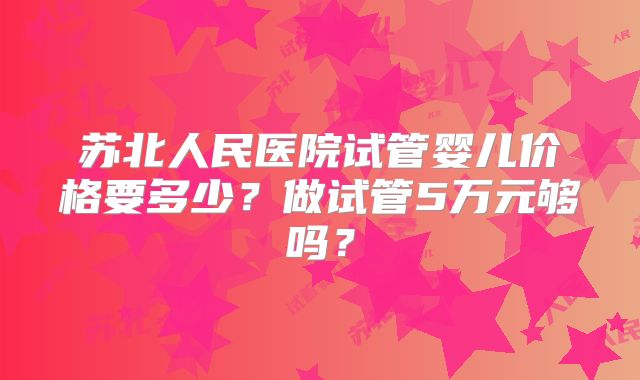 苏北人民医院试管婴儿价格要多少?做试管5万元够吗?