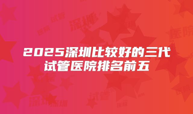 2025深圳比较好的三代试管医院排名前五