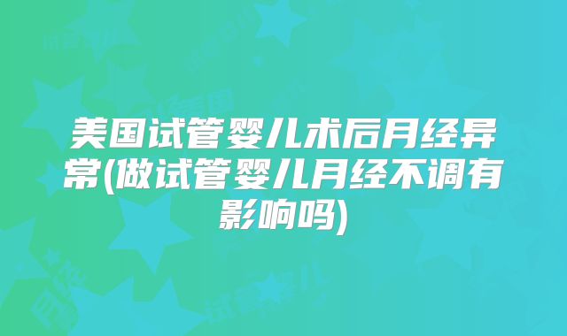 美国试管婴儿术后月经异常(做试管婴儿月经不调有影响吗)