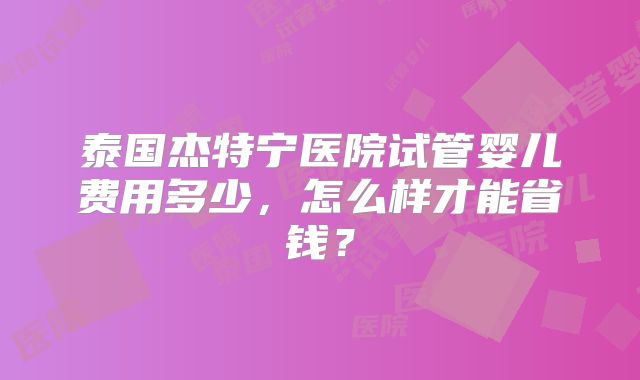 泰国杰特宁医院试管婴儿费用多少，怎么样才能省钱？