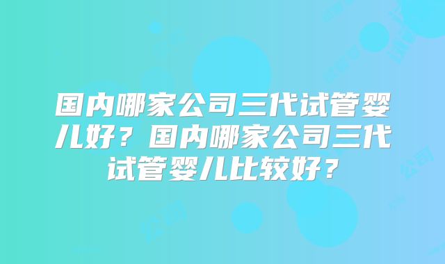 国内哪家公司三代试管婴儿好？国内哪家公司三代试管婴儿比较好？