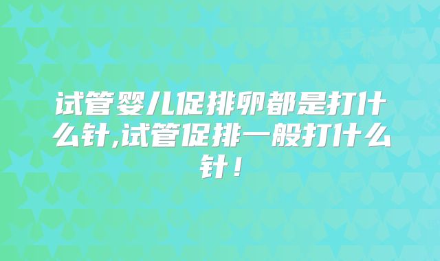 试管婴儿促排卵都是打什么针,试管促排一般打什么针!