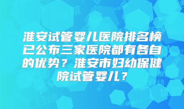 淮安试管婴儿医院排名榜已公布三家医院都有各自的优势?淮安市妇幼保健院试管婴儿?