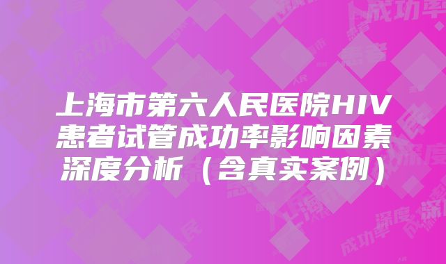 上海市第六人民医院HIV患者试管成功率影响因素深度分析（含真实案例）