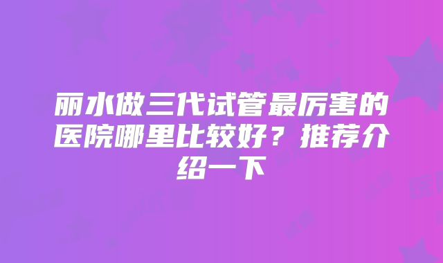 丽水做三代试管最厉害的医院哪里比较好？推荐介绍一下