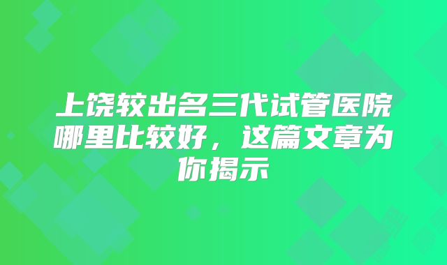 上饶较出名三代试管医院哪里比较好,这篇文章为你揭示