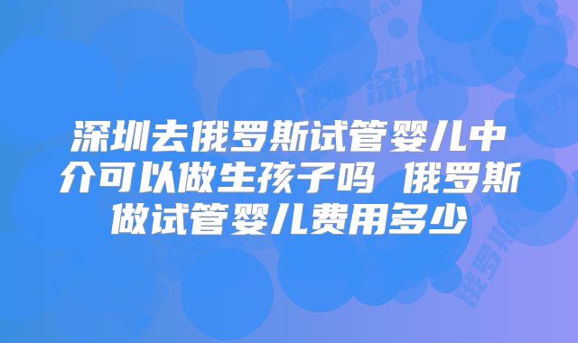 深圳去俄罗斯试管婴儿中介可以做生孩子吗 俄罗斯做试管婴儿费用多少