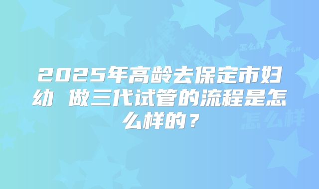 2025年高龄去保定市妇幼 做三代试管的流程是怎么样的？