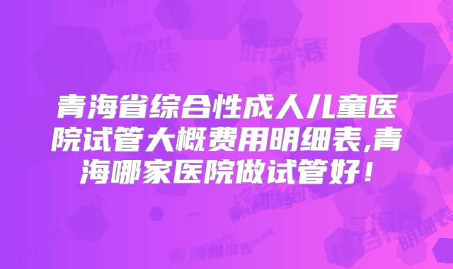 青海省综合性成人儿童医院试管大概费用明细表,青海哪家医院做试管好！
