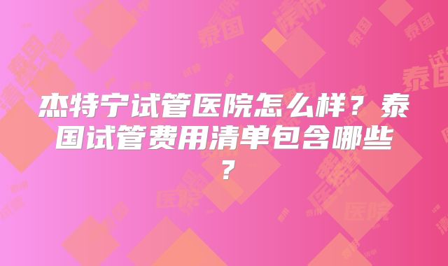 杰特宁试管医院怎么样?泰国试管费用清单包含哪些?