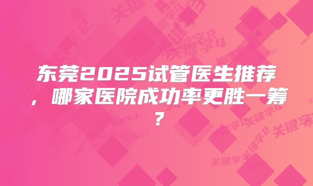 东莞2025试管医生推荐，哪家医院成功率更胜一筹？