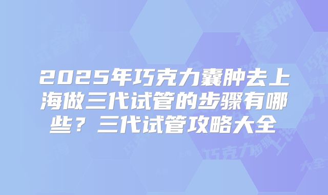 2025年巧克力囊肿去上海做三代试管的步骤有哪些?三代试管攻略大全