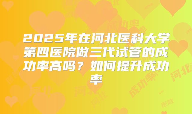 2025年在河北医科大学第四医院做三代试管的成功率高吗?如何提升成功率