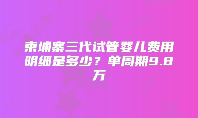 柬埔寨三代试管婴儿费用明细是多少？单周期9.8万