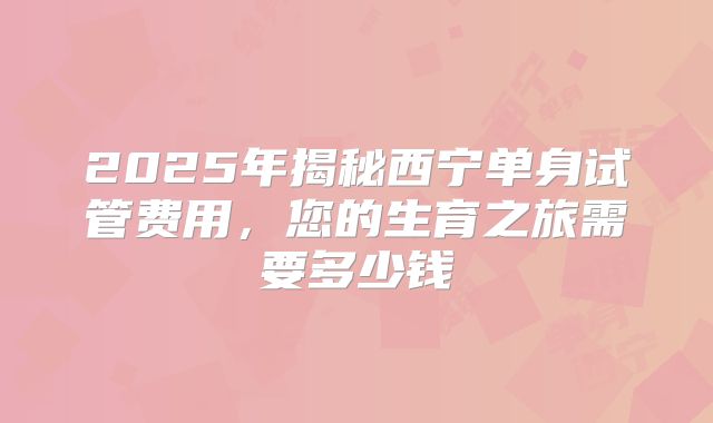 2025年揭秘西宁单身试管费用，您的生育之旅需要多少钱