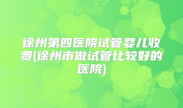 徐州第四医院试管婴儿收费(徐州市做试管比较好的医院)